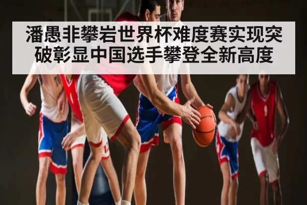 潘愚非攀岩世界杯难度赛实现突破彰显中国选手攀登全新高度